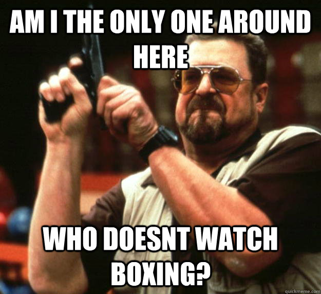 am I the only one around here Who doesnt watch boxing?  Angry Walter