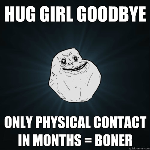 Hug Girl goodbye  Only physical contact in months = Boner  Forever Alone