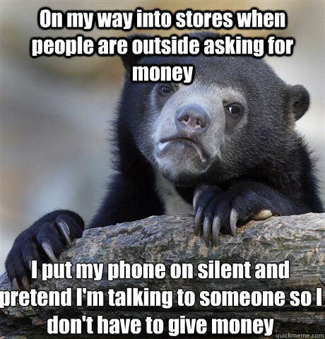 On my way into stores when people are outside asking for money I put my phone on silent and pretend I'm talking to someone so I don't have to give money  Confession Bear