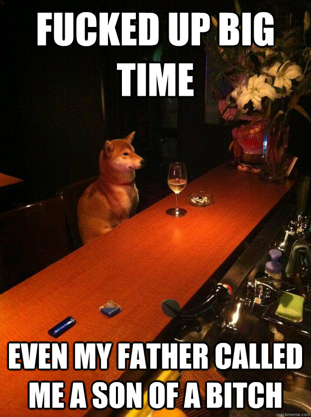 FUCKED UP BIG TIME EVEN MY FATHER CALLED ME A SON OF A BITCH  