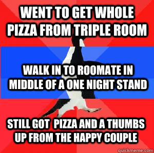Went to get whole pizza from triple room Walk in to roomate in middle of a one night stand Still got  pizza and a thumbs up from the happy couple  Socially awesome awkward awesome penguin