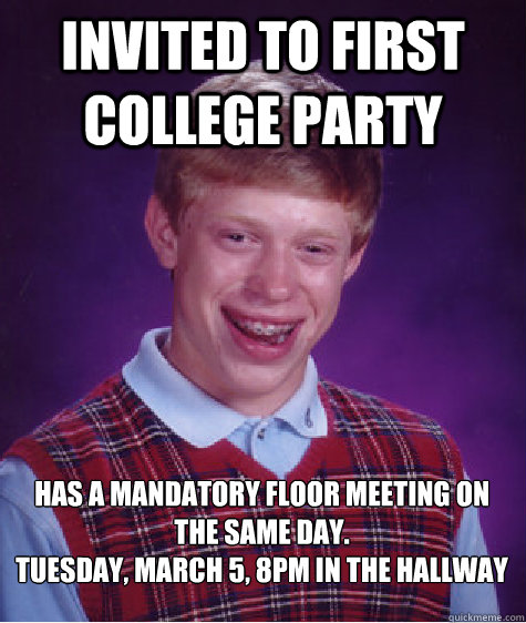 Invited to first college party has a mandatory floor meeting on the same day.
Tuesday, March 5, 8pm in the hallway - Invited to first college party has a mandatory floor meeting on the same day.
Tuesday, March 5, 8pm in the hallway  Bad Luck Brian