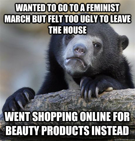 WANTED TO GO TO A FEMINIST MARCH BUT FELT TOO UGLY TO LEAVE THE HOUSE WENT SHOPPING ONLINE FOR BEAUTY PRODUCTS INSTEAD  Confession Bear