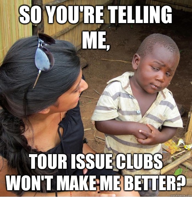 So you're telling me, Tour issue clubs won't make me better?  Skeptical Third World Kid