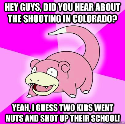Hey guys, did you hear about the shooting in Colorado? Yeah, i guess two kids went nuts and shot up their school!  Slowpoke