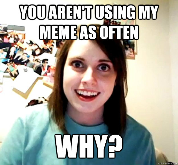 You aren't using my meme as often Why?  Overly Attached Girlfriend