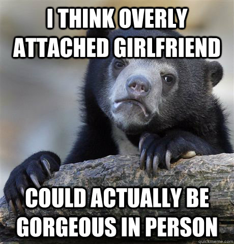 I think Overly Attached Girlfriend  could actually be gorgeous in person  Confession Bear