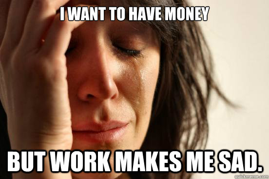 I want to have money But work makes me sad. - I want to have money But work makes me sad.  First World Problems