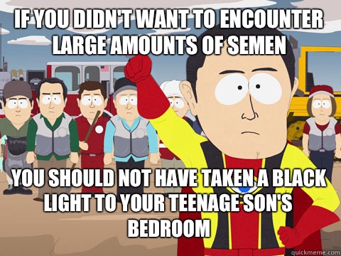 if you didn't want to encounter large amounts of semen you should not have taken a black light to your teenage son's bedroom  Captain Hindsight
