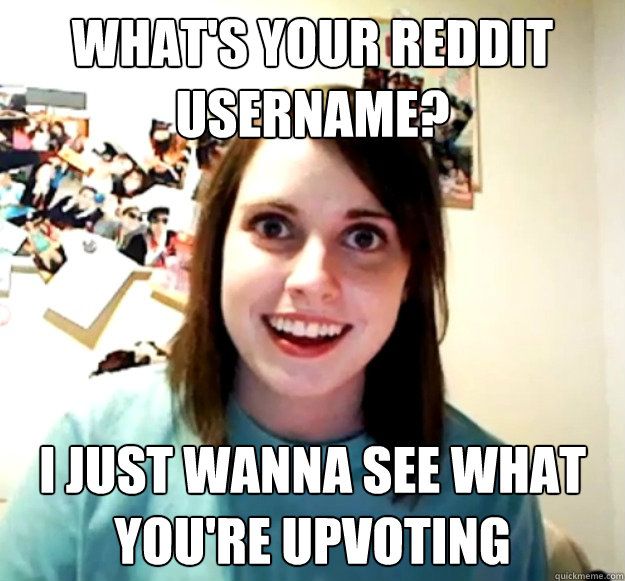 What's your reddit username? I just wanna see what you're upvoting  Overly Attached Girlfriend