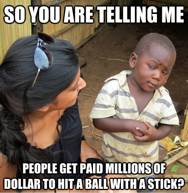 So you are telling me people get paid millions of dollar to hit a ball with a stick?  Skeptical Third World Kid