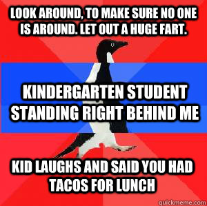 Look around, to make sure no one is around. Let out a huge fart.  Kindergarten student standing right behind me Kid laughs and said you had tacos for lunch - Look around, to make sure no one is around. Let out a huge fart.  Kindergarten student standing right behind me Kid laughs and said you had tacos for lunch  Socially awesome awkward awesome penguin