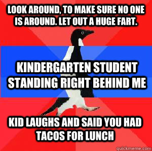 Look around, to make sure no one is around. Let out a huge fart.  Kindergarten student standing right behind me Kid laughs and said you had tacos for lunch  Socially awesome awkward awesome penguin