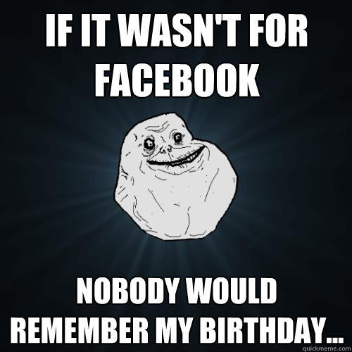 If it wasn't for facebook Nobody would remember my birthday...  Forever Alone