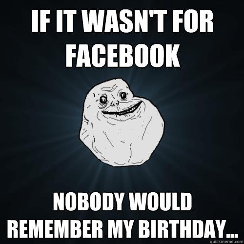 If it wasn't for facebook Nobody would remember my birthday...  