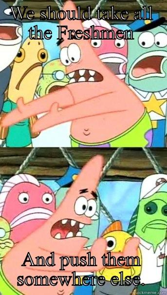 WE SHOULD TAKE ALL THE FRESHMEN AND PUSH THEM SOMEWHERE ELSE. Push it somewhere else Patrick