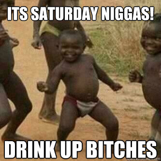 Its Saturday Niggas!
 Drink up bitches  Its friday niggas