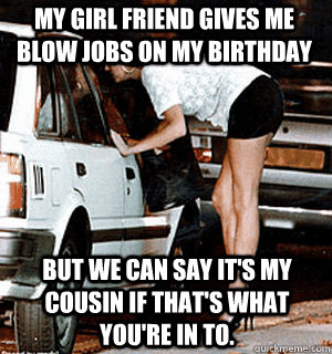 My girl friend gives me blow jobs on my birthday But we can say it's my cousin if that's what you're in to.  Karma Whore