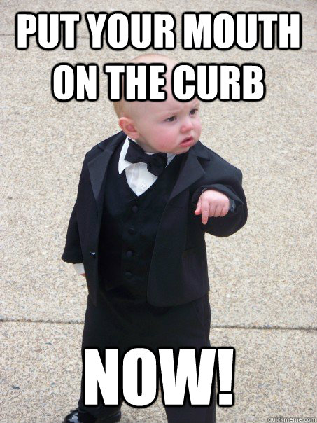 put your mouth on the curb NOW!  Baby Godfather