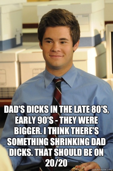  Dad's dicks in the late 80's, early 90's - they were bigger. I think there's something shrinking dad dicks. That should be on 20/20 -  Dad's dicks in the late 80's, early 90's - they were bigger. I think there's something shrinking dad dicks. That should be on 20/20  Adam workaholics