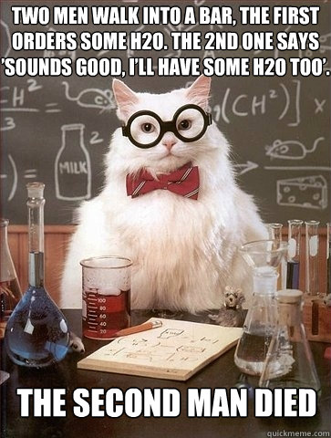 Two men walk into a bar, the first orders some H2O. The 2nd one says ’sounds good, i’ll have some H2O too’. The second man died  Chemistry Cat