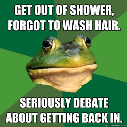 Get out of Shower, forgot to wash hair. Seriously debate about getting back in. - Get out of Shower, forgot to wash hair. Seriously debate about getting back in.  Foul Bachelor Frog