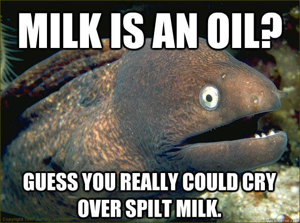 Milk is an oil? Guess you really COULD cry over spilt milk. - Milk is an oil? Guess you really COULD cry over spilt milk.  Bad Joke Eel
