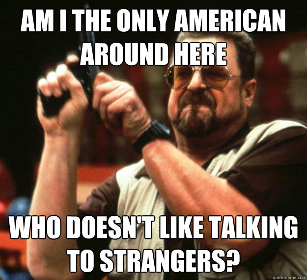 am I the only american around here who doesn't like talking to strangers?  Angry Walter