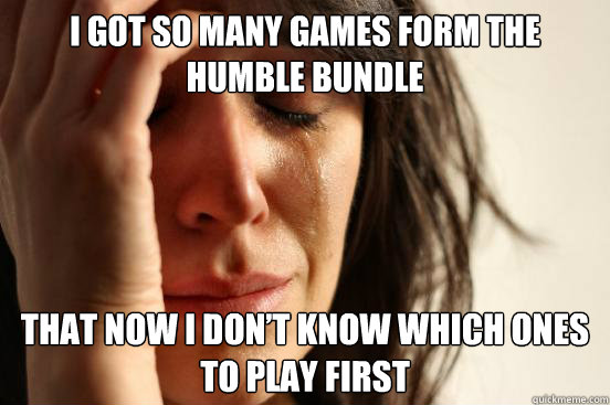 I got so many games form the Humble Bundle that now I don’t know which ones to play first  First World Problems