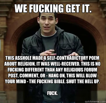 We fucking get it. This asshole made a self-contradictory poem about religion. It was well-received. This is no fucking different than any religious forum post, comment, or - hang on, this will blow your mind - the fucking bible. Shut the hell up.

fuck. - We fucking get it. This asshole made a self-contradictory poem about religion. It was well-received. This is no fucking different than any religious forum post, comment, or - hang on, this will blow your mind - the fucking bible. Shut the hell up.

fuck.  Misc