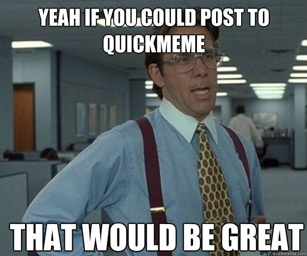 yeah if you could post to quickmeme THAT WOULD BE GREAT  that would be great