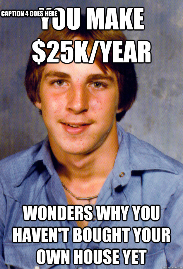 You make $25k/year Wonders why you haven't bought your own house yet Caption 3 goes here Caption 4 goes here - You make $25k/year Wonders why you haven't bought your own house yet Caption 3 goes here Caption 4 goes here  Old Economy Steven
