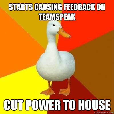 Starts causing feedback on teamspeak Cut power to house  Tech Impaired Duck