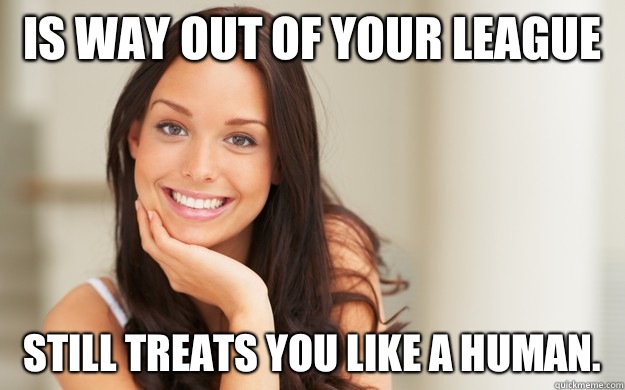 Is way out of your league  Still treats you like a human.   Good Girl Gina