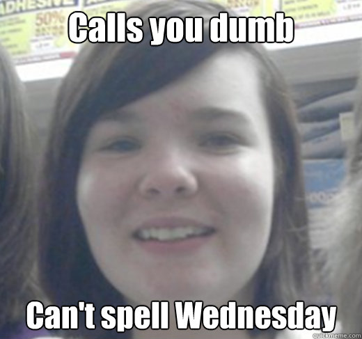 Calls you dumb Can't spell Wednesday  