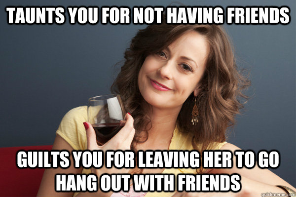 Taunts you for not having friends Guilts you for leaving her to go hang out with friends  Forever Resentful Mother