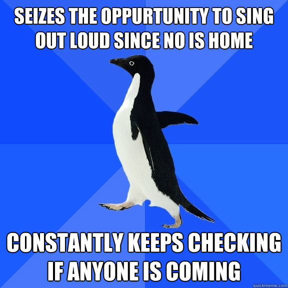 Seizes the oppurtunity to sing out loud since no is home Constantly keeps checking if anyone is coming  Socially Awkward Penguin