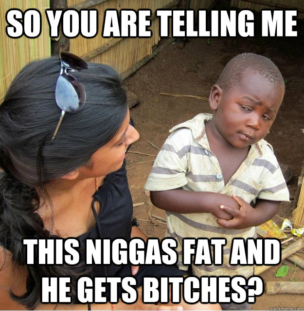 So you are telling me this niggas fat AND he gets bitches?  Skeptical Third World Kid