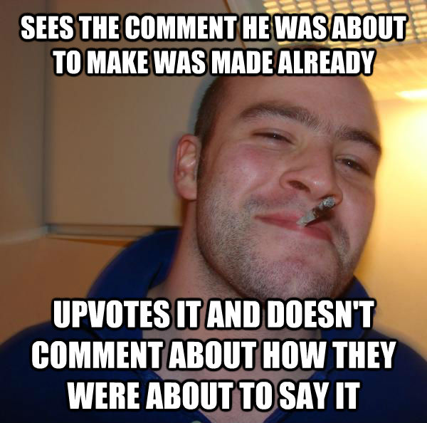 SEES THE COMMENT HE WAS ABOUT TO MAKE WAS MADE ALREADY UPVOTES IT AND DOESN'T COMMENT ABOUT HOW THEY WERE ABOUT TO SAY IT - SEES THE COMMENT HE WAS ABOUT TO MAKE WAS MADE ALREADY UPVOTES IT AND DOESN'T COMMENT ABOUT HOW THEY WERE ABOUT TO SAY IT  Misc