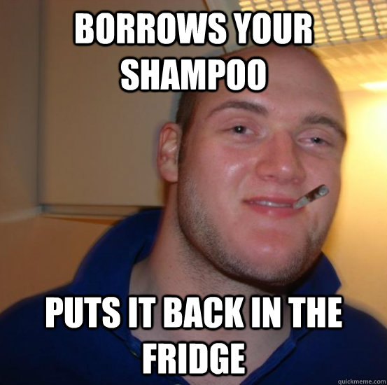 BORROWS YOUR SHAMPOO PUTS IT BACK IN THE FRIDGE  