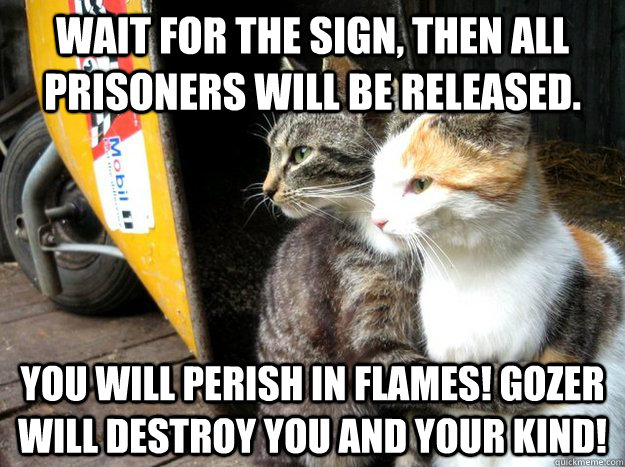 Wait for the sign, then all prisoners will be released.  You will perish in flames! Gozer will destroy you and your kind!  - Wait for the sign, then all prisoners will be released.  You will perish in flames! Gozer will destroy you and your kind!   Restraining Cat