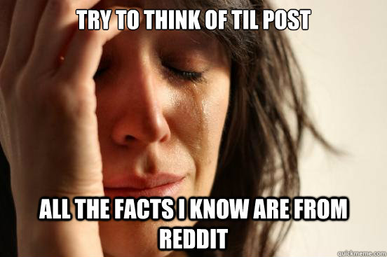 Try to Think of TIL POST all the facts I know are from reddit  First World Problems