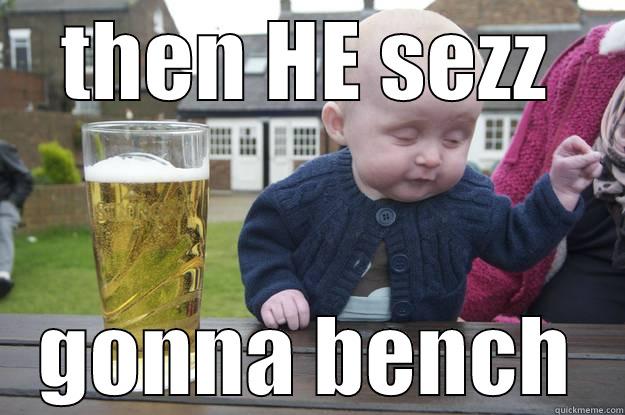 THEN HE SEZZ GONNA BENCH drunk baby