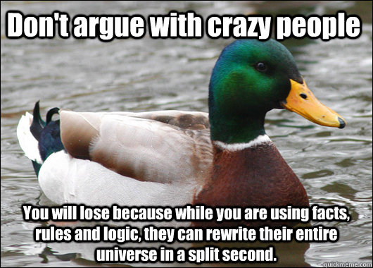Don't argue with crazy people You will lose because while you are using facts, rules and logic, they can rewrite their entire universe in a split second.  Actual Advice Mallard