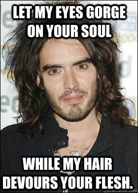 Let my eyes gorge on your soul While my hair devours your flesh.  Crazy Russel Brand