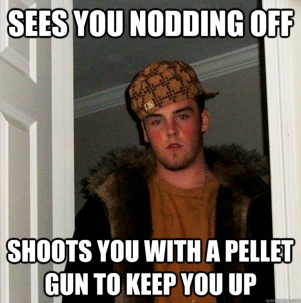 sees you nodding off shoots you with a pellet gun to keep you up  Scumbag Steve