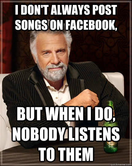 I don't always post songs on Facebook, But when I do, nobody listens to them  The Most Interesting Man In The World