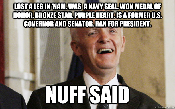 Lost a leg in 'nam. Was  a navy SEAL. Won Medal of honor, bronze star, purple heart. Is a former U.S. governor and senator. Ran for president.  Nuff Said  Bad Ass Bob Kerrey