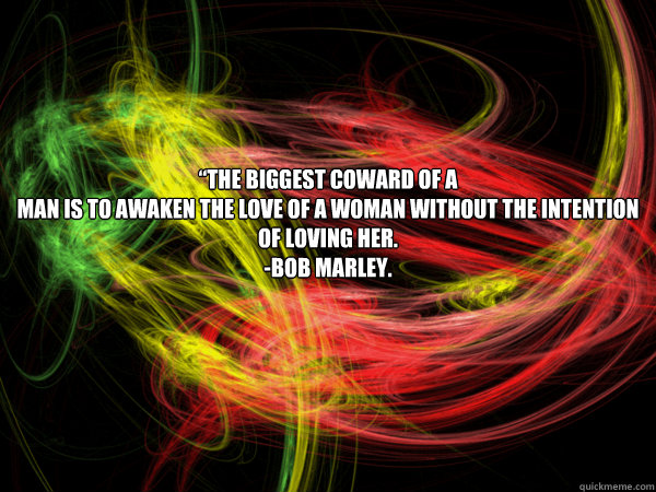 “The biggest coward of a 
man is to awaken the love of a woman without the intention of loving her.
-Bob Marley.   