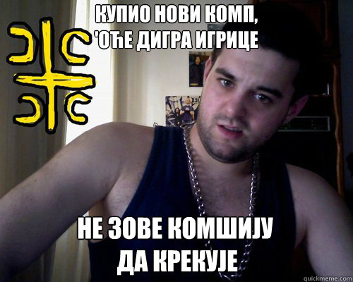 купио нови комп, 
'оће дигра игрице НЕ ЗОВЕ КО  good serb guy